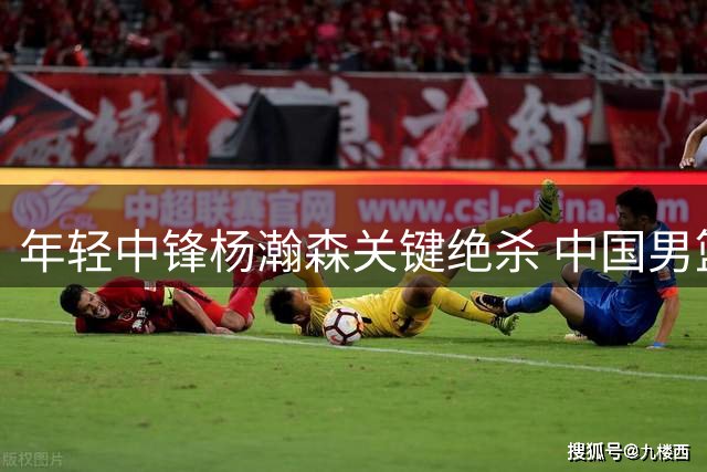 年轻中锋杨瀚森关键绝杀 中国男篮新一代接班人亮相？