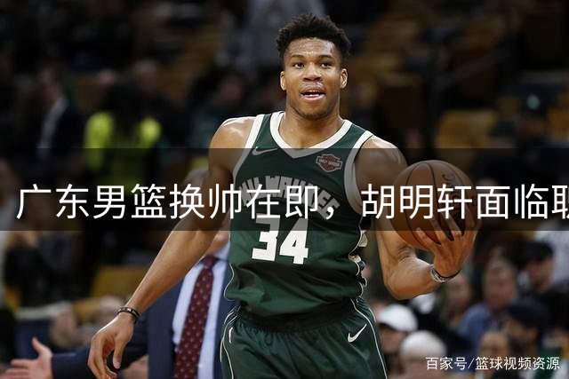 广东男篮换帅在即，胡明轩面临职业生涯新挑战