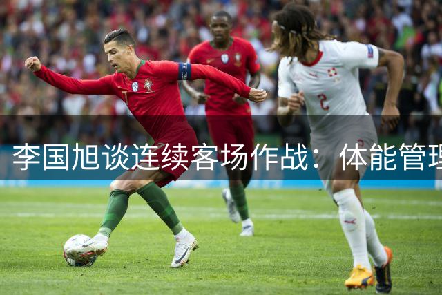 李国旭谈连续客场作战：体能管理成关键挑战